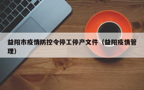 益阳市疫情防控令停工停产文件（益阳疫情管理）